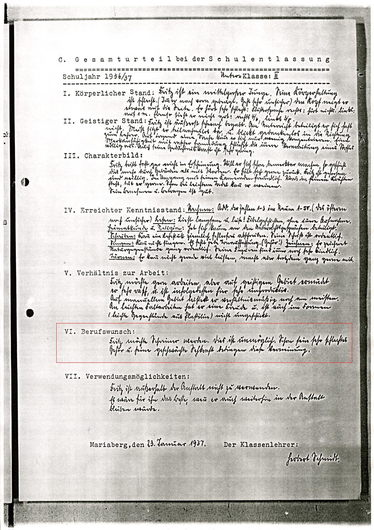 »Schuljahr 1936/37    Unter-Klasse: II

I.	Körperlicher Stand:  
Fritz ist ein mittelgroßer Junge. Seine Körperhaltung ist schlecht. (Immer nach vorn gebeugt. Geht sehr unsicher) den Kopf neigt er etwas auf die Seite. Er hört sehr schlecht: Flüstersprache rechts: hört nichts. links: auf 1 m. Ebenso sieht er nicht gut: rechts 4/6, links 3/8.
II.	Geistiger Stand:
Fritz ist äußerst schwach begabt. Am Unterricht beteiligt er sich fast nicht. Meist sitzt er teilnahmslos da, u. blickt gedankenlos in die Richtung zum Lehrer. Auf irgend eine Sache kann er sich nur wenig konzentrieren. Eine Merkfähigkeit mit rascher Ermüdung schließt die innere Verarbeitung eines Stoffes völlig aus. Auch seine Gedächtniskraft ist sehr gering.
III.	Charakterbild:
Fritz tritt fast gar nicht in Erscheinung. Will er sich schon bemerkbar machen, so geschieht dies mehr durch Gebärden als mit Worten. Er hält sich sehr zurück. Fritz ist gehorsam und willig. Im Umgang mit seinen Kameraden freundlich. Was in seinen Kräften steht, tut er gerne. Schon bei leichtem Tadel kann er weinen. Sein Benehmen u. Betragen ist gut.
IV.	Erreichter Kenntnisstand: 
Rechnen: Add. der Zahlen 1–3 im Raum 1–50. (Des öfteren noch unsicher) Lesen: Liest langsam u. leise! Fibelgeschichten, ohne innere Aufnahme.
Heimatkunde u. Religion: hat sich kaum an den Unterrichtsgesprächen beteiligt.
Schreiben: Kann ein Lesestück ziemlich fehlerfrei abschreiben. Seine Schrift ist ordentlich. 
Singen: Kann nicht singen. Es fehlt jede Tonauffassung. (Gehör!)
Zeichnen: Er zeichnet Naturgegenstände ganz ordentlich. Seine Figuren sind immer noch sehr kindlich. 
Turnen: Er kann nicht gerade viel leisten, macht aber trotzdem ganz gerne mit.
V.	Verhältnis zur Arbeit:
Fritz möchte gern arbeiten, aber auf geistigem Gebiet ermüdet er sehr rasch, u. ist infolgedessen hier sehr unproduktiv. Auf manuellem Gebiet leistet er verhältnismäßig noch am meisten. An leichten Faltarbeiten hat er eine Freude und ist auch im Formen (leichte Gegenstände aus Plastilin) nicht ungeschickt.
VI.	Berufswunsch:
Fritz möchte Schreiner werden. Dies ist unmöglich. Schon sein sehr schlechtes Gehör u. seine geschwächte Sehkraft bedingen diese Verneinung.
VII.	Verwendungsmöglichkeiten:
Fritz ist außerhalb der Anstalt nicht zu verwenden.
Es wäre für ihn das Beste, wenn er auch weiterhin in der Anstalt bleiben würde.

Mariaberg, den 23 Januar 1937. 
Der Klassenlehrer: Herbert Schmidt.«